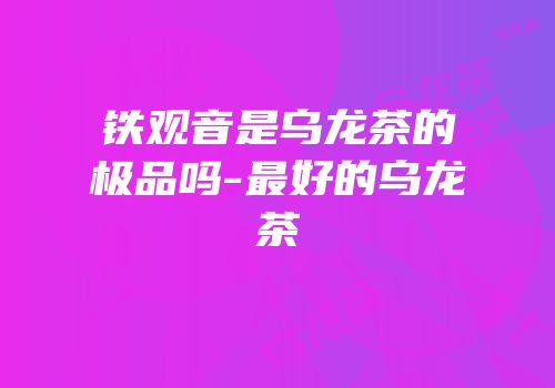 铁观音是乌龙茶的极品吗-最好的乌龙茶