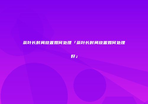 茶叶长时间放置如何处理「茶叶长时间放置如何处理好」