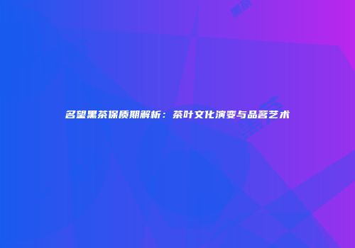 名望黑茶保质期解析：茶叶文化演变与品茗艺术
