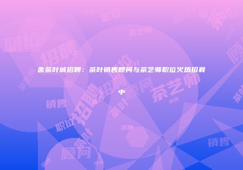 舍茶叶城招聘：茶叶销售顾问与茶艺师职位火热招募中