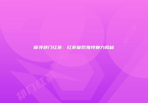 探寻祁门红茶：红茶皇后独特魅力揭秘