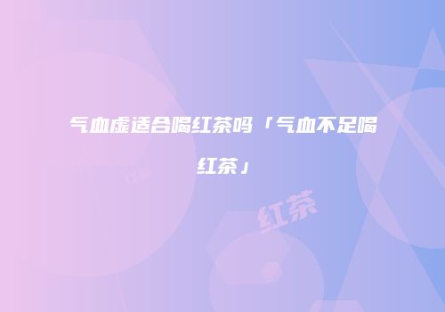 气血虚适合喝红茶吗「气血不足喝红茶」