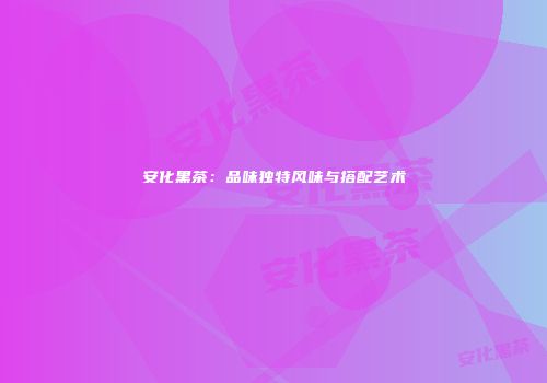 安化黑茶：品味独特风味与搭配艺术