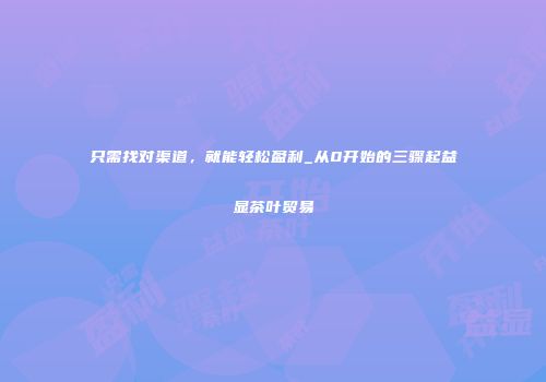 只需找对渠道，就能轻松盈利_从0开始的三骤起益显茶叶贸易