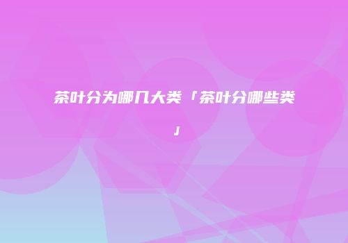 茶叶分为哪几大类「茶叶分哪些类」
