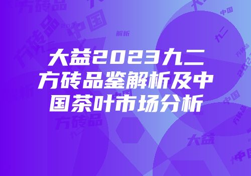 大益2023九二方砖品鉴解析及中国茶叶市场分析