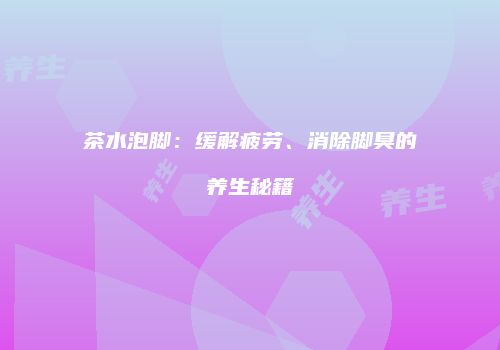 茶水泡脚：缓解疲劳、消除脚臭的养生秘籍