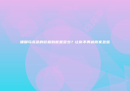 矮脚乌龙茶的价格到底是多少？让你不再被商家忽悠