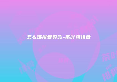 怎么烧排骨好吃-茶叶烧排骨