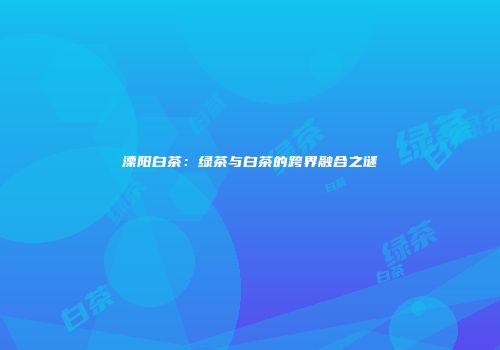 溧阳白茶：绿茶与白茶的跨界融合之谜