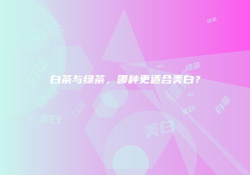 白茶与绿茶，哪种更适合美白？