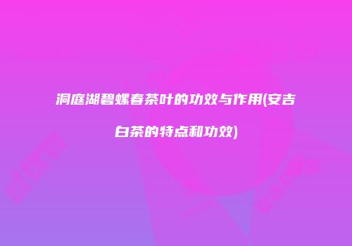 洞庭湖碧螺春茶叶的功效与作用(安吉白茶的特点和功效)