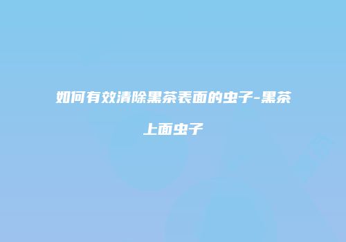 如何有效清除黑茶表面的虫子-黑茶上面虫子