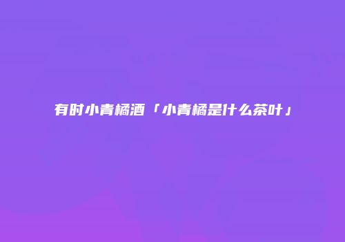 有时小青橘酒「小青橘是什么茶叶」
