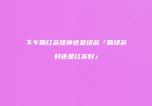 下午喝红茶提神还是绿茶「喝绿茶好还是红茶好」