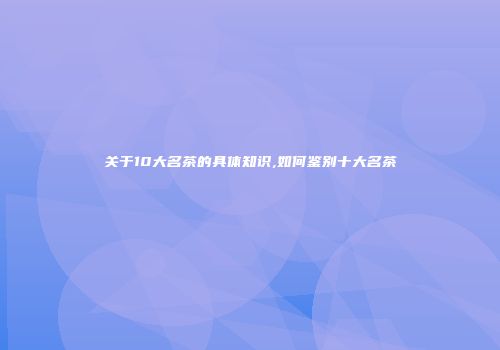 关于10大名茶的具体知识,如何鉴别十大名茶