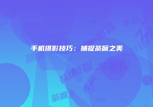 手机摄影技巧：捕捉茶席之美