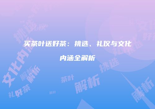 买茶叶送好茶：挑选、礼仪与文化内涵全解析