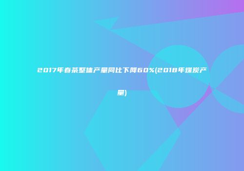2017年春茶整体产量同比下降60%(2018年煤炭产量)