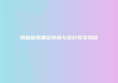 揭秘信阳黑茶传销与茶叶投资风险