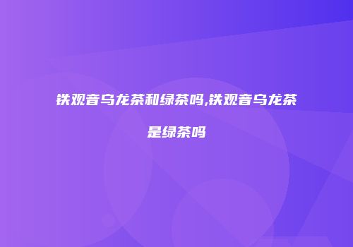 铁观音乌龙茶和绿茶吗,铁观音乌龙茶是绿茶吗