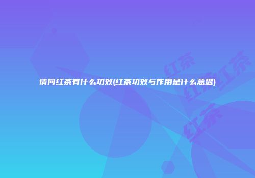 请问红茶有什么功效(红茶功效与作用是什么意思)
