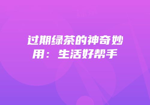 过期绿茶的神奇妙用：生活好帮手