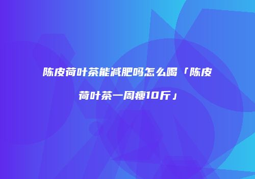 陈皮荷叶茶能减肥吗怎么喝「陈皮荷叶茶一周瘦10斤」