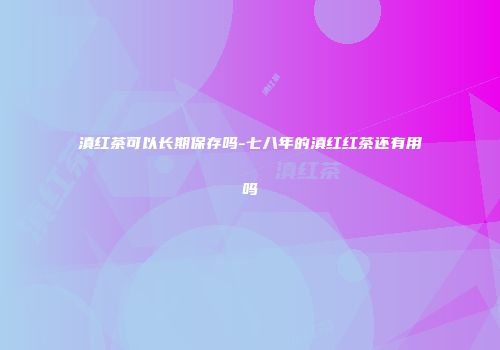 滇红茶可以长期保存吗-七八年的滇红红茶还有用吗