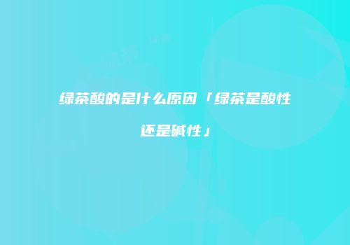 绿茶酸的是什么原因「绿茶是酸性还是碱性」