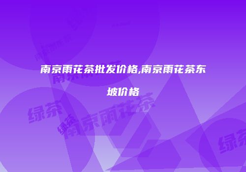 南京雨花茶批发价格,南京雨花茶东坡价格