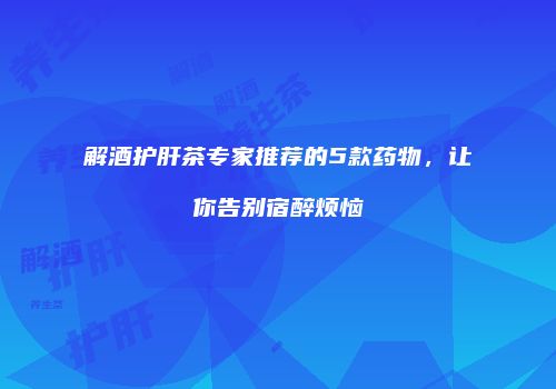 解酒护肝茶专家推荐的5款药物，让你告别宿醉烦恼