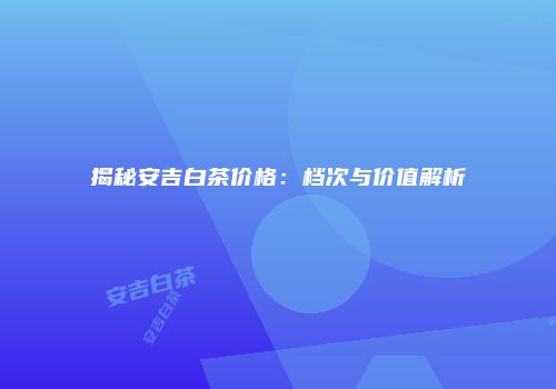 揭秘安吉白茶价格：档次与价值解析