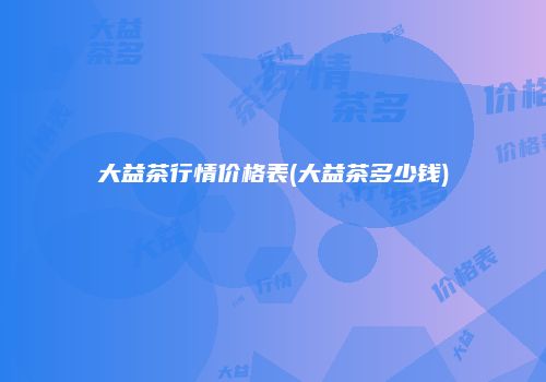 大益茶行情价格表(大益茶多少钱)