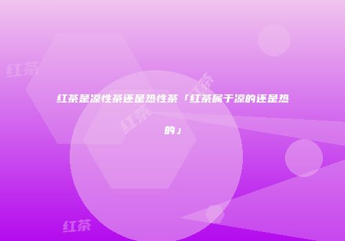 红茶是凉性茶还是热性茶「红茶属于凉的还是热的」