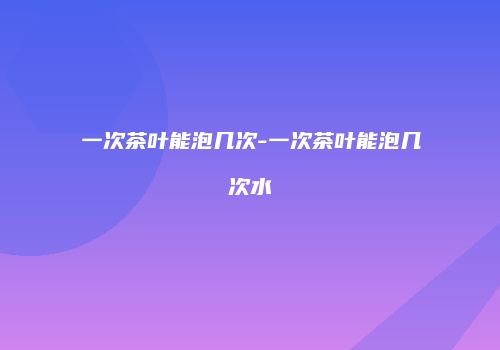 一次茶叶能泡几次-一次茶叶能泡几次水
