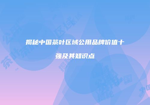 揭秘中国茶叶区域公用品牌价值十强及其知识点