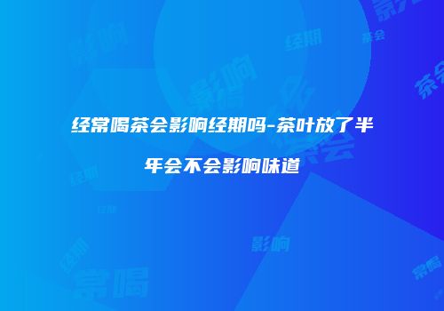 经常喝茶会影响经期吗-茶叶放了半年会不会影响味道