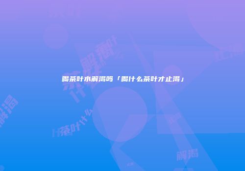 喝茶叶水解渴吗「喝什么茶叶才止渴」