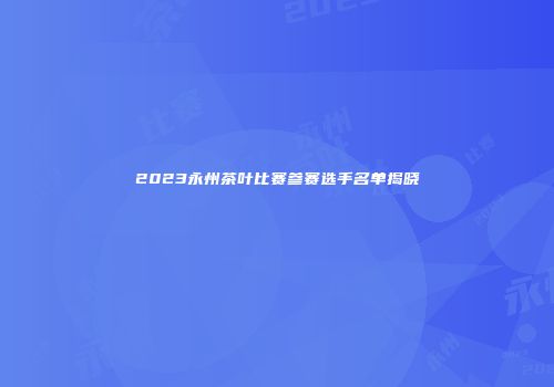 2023永州茶叶比赛参赛选手名单揭晓