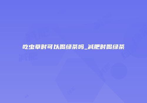 吃虫草时可以喝绿茶吗_减肥时喝绿茶