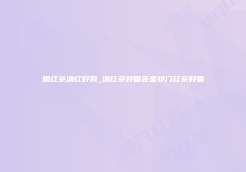 喝红茶滇红好吗_滇红茶好喝还是祁门红茶好喝