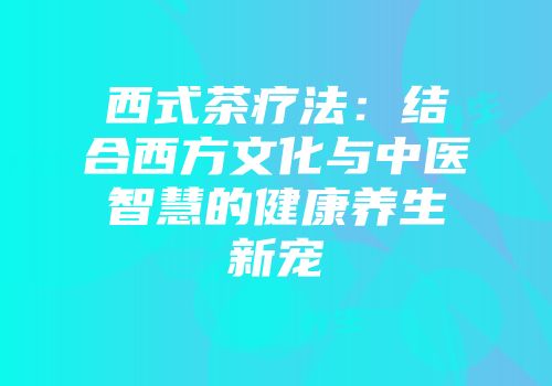 西式茶疗法：结合西方文化与中医智慧的健康养生新宠
