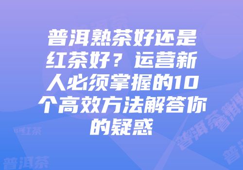 普洱熟茶好还是红茶好？运营新人必须掌握的10个高效方法解答你的疑惑