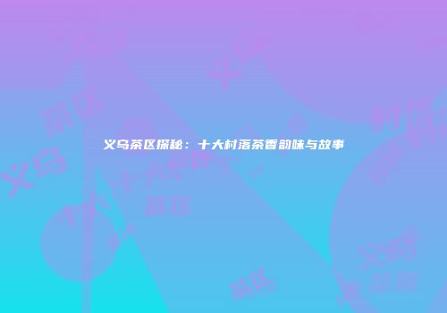 义乌茶区探秘：十大村落茶香韵味与故事