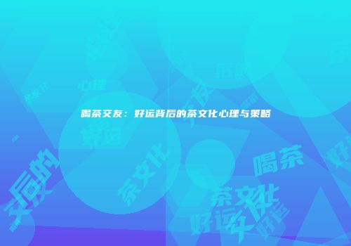 喝茶交友：好运背后的茶文化心理与策略
