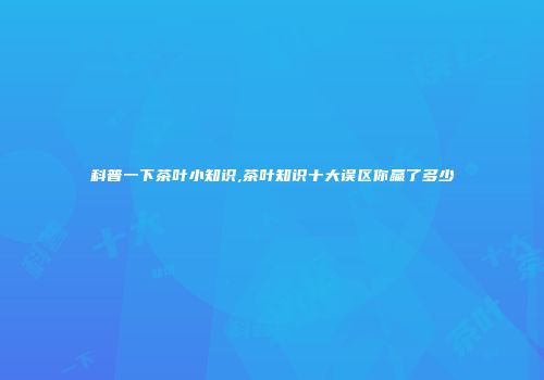 科普一下茶叶小知识,茶叶知识十大误区你赢了多少