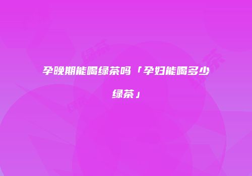 孕晚期能喝绿茶吗「孕妇能喝多少绿茶」