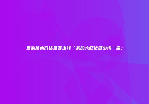 观韵茶的价格是多少钱「茶韵大红袍多少钱一盒」