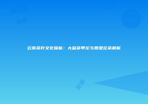 云南茶叶文化探析：大益茶甲沱与如意沱茶解析